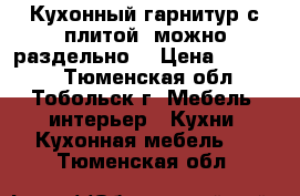 Кухонный гарнитур с плитой (можно раздельно) › Цена ­ 70 000 - Тюменская обл., Тобольск г. Мебель, интерьер » Кухни. Кухонная мебель   . Тюменская обл.